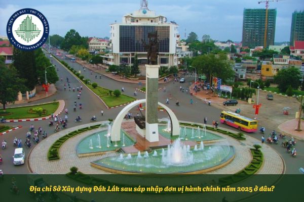 Địa chỉ Sở Xây dựng Đắk Lắk sau sáp nhập đơn vị hành chính năm 2025 ở đâu?