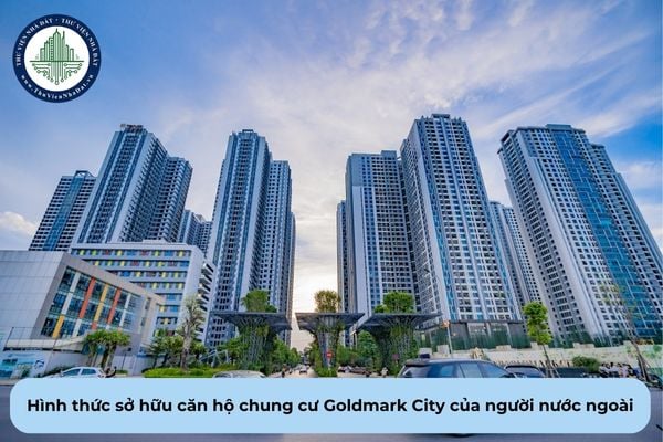 Người nước ngoài được sở hữu căn hộ chung cư Goldmark City thông qua hình thức nào theo quy định?