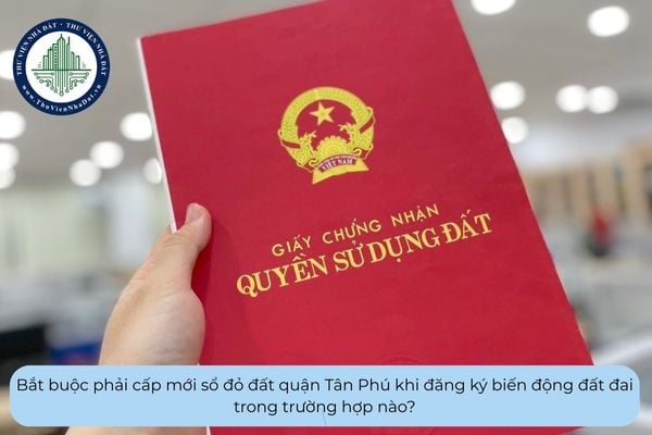 Bắt buộc phải cấp mới sổ đỏ đất quận Tân Phú khi đăng ký biến động đất đai trong trường hợp nào?