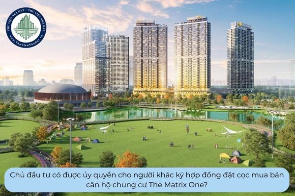 Chủ đầu tư có được ủy quyền cho người khác ký hợp đồng đặt cọc mua bán căn hộ chung cư The Matrix One?