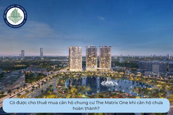 Có được cho thuê mua căn hộ chung cư The Matrix One khi căn hộ chưa hoàn thành?