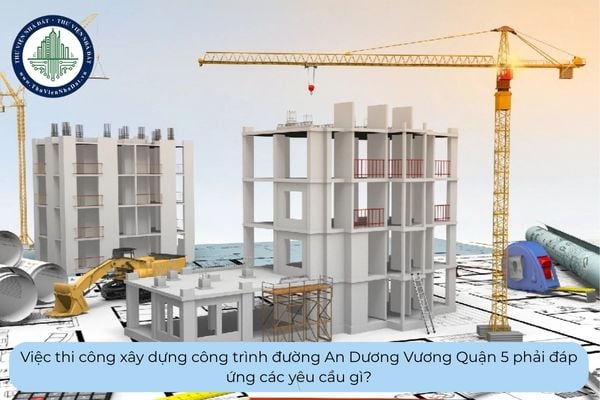 Việc thi công xây dựng công trình đường An Dương Vương Quận 5 phải đáp ứng các yêu cầu gì?