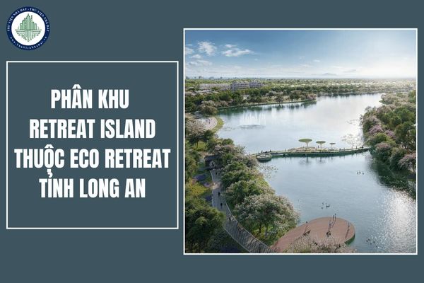 Tổng quan phân khu Retreat Island thuộc Eco Retreat tỉnh Long An? Sản phẩm và giá bán của dự án Eco Retreat như thế nào?