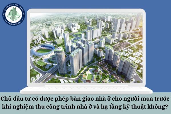 Chủ đầu tư có được phép bàn giao nhà ở cho người mua trước khi nghiệm thu công trình nhà ở và hạ tầng kỹ thuật không?