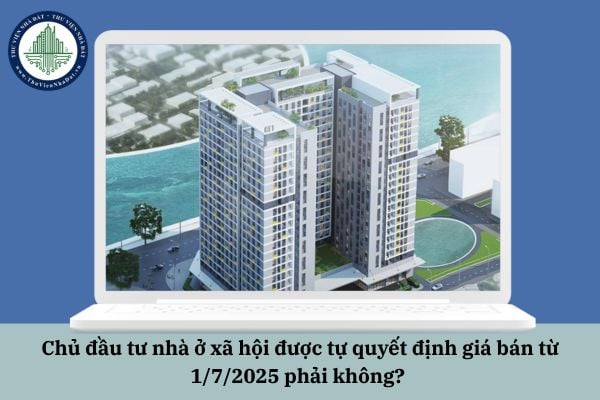 Chủ đầu tư nhà ở xã hội được tự quyết định giá bán từ 1/7/2025 phải không? 