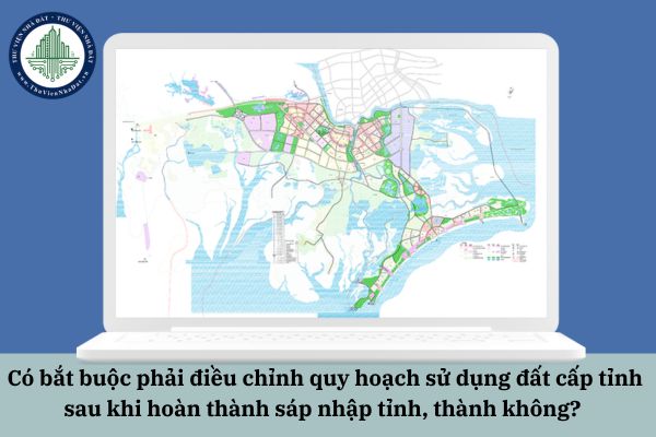 Có bắt buộc phải điều chỉnh quy hoạch sử dụng đất cấp tỉnh sau khi hoàn thành sáp nhập tỉnh, thành không? 