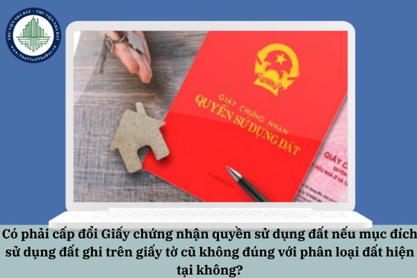 Có phải cấp đổi Giấy chứng nhận quyền sử dụng đất nếu mục đích sử dụng đất ghi trên giấy tờ cũ không đúng với phân loại đất hiện tại không?