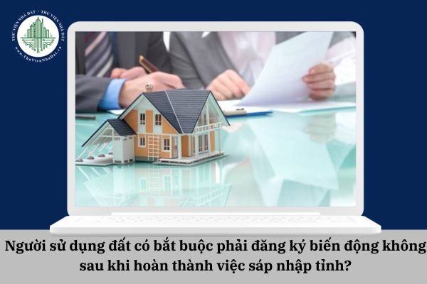 Người sử dụng đất có bắt buộc phải đăng ký biến động không sau khi hoàn thành việc sáp nhập tỉnh?