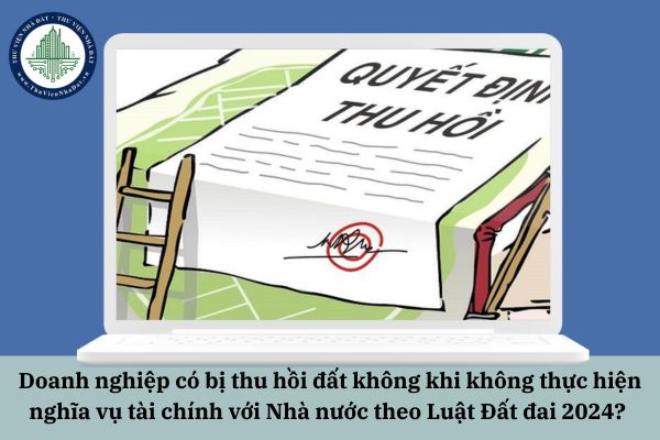 Doanh nghiệp có bị thu hồi đất không khi không thực hiện nghĩa vụ tài chính với Nhà nước theo Luật Đất đai 2024?