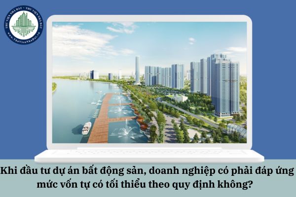 Khi đầu tư dự án bất động sản, doanh nghiệp có phải đáp ứng mức vốn tự có tối thiểu theo quy định không?