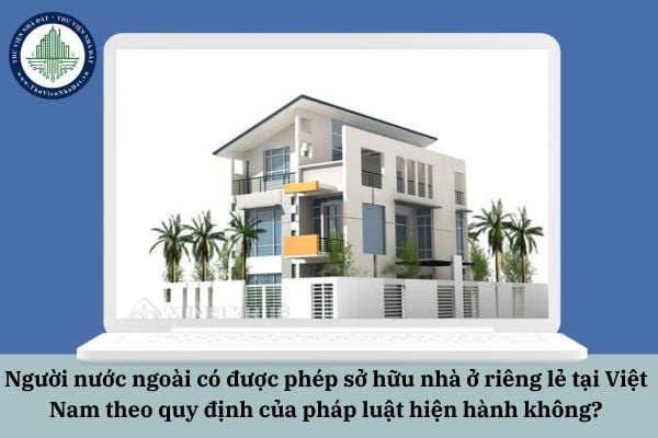 Người nước ngoài có được phép sở hữu nhà ở riêng lẻ tại Việt Nam theo quy định của pháp luật hiện hành không?