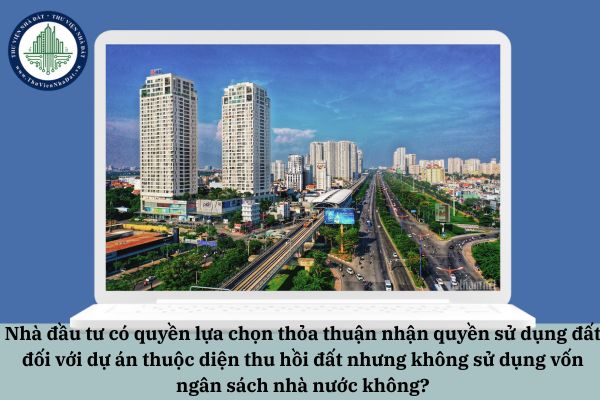 Nhà đầu tư có quyền lựa chọn thỏa thuận nhận quyền sử dụng đất đối với dự án thuộc diện thu hồi đất nhưng không sử dụng vốn ngân sách nhà nước không?