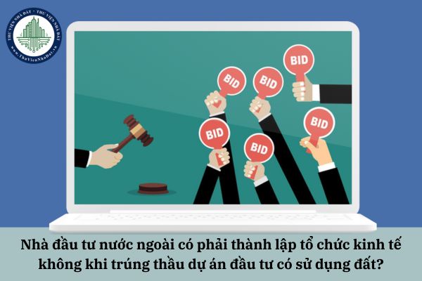 Nhà đầu tư nước ngoài có phải thành lập tổ chức kinh tế không khi trúng thầu dự án đầu tư có sử dụng đất?