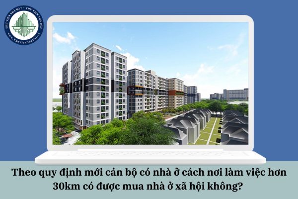 Theo quy định mới cán bộ có nhà ở cách nơi làm việc hơn 30km có được mua nhà ở xã hội không? 
