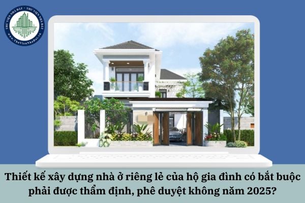 Thiết kế xây dựng nhà ở riêng lẻ của hộ gia đình có bắt buộc phải được thẩm định, phê duyệt không năm 2025?