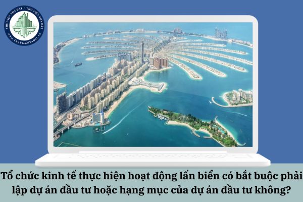 Tổ chức kinh tế thực hiện hoạt động lấn biển có bắt buộc phải lập dự án đầu tư hoặc hạng mục của dự án đầu tư không?