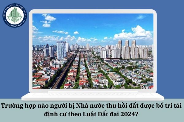Trường hợp nào người bị Nhà nước thu hồi đất được bố trí tái định cư theo Luật Đất đai 2024?