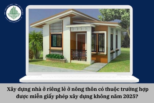 Xây dựng nhà ở riêng lẻ ở nông thôn có thuộc trường hợp được miễn giấy phép xây dựng không năm 2025? 