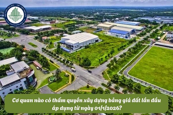 Cơ quan nào có thẩm quyền xây dựng bảng giá đất lần đầu áp dụng từ ngày 01/1/2026?