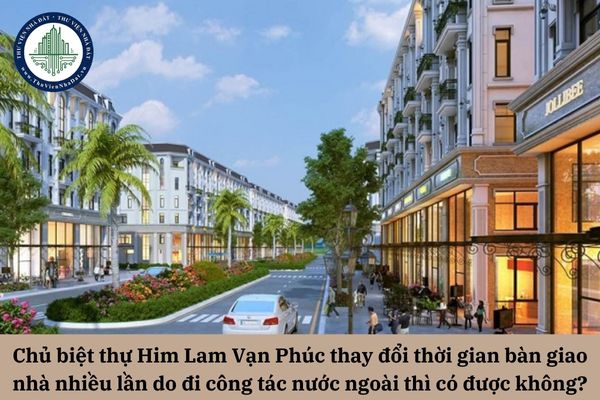 Chủ biệt thự Him Lam Vạn Phúc thay đổi thời gian bàn giao nhà nhiều lần do đi công tác nước ngoài thì có được không?