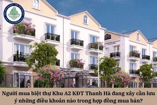 Người mua biệt thự Khu A2 KĐT Thanh Hà đang xây cần lưu ý những điều khoản nào trong hợp đồng mua bán để bảo đảm quyền lợi của mình?