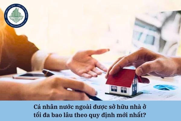 Cá nhân nước ngoài được sở hữu nhà ở tối đa bao lâu theo quy định mới nhất? 