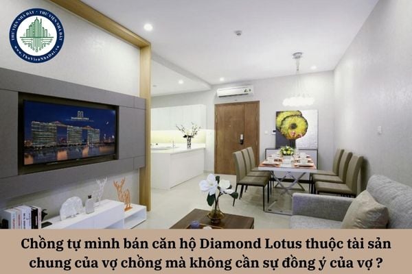 Chồng tự mình bán căn hộ Diamond Lotus thuộc tài sản chung của vợ chồng mà không cần sự đồng ý của vợ có được không?