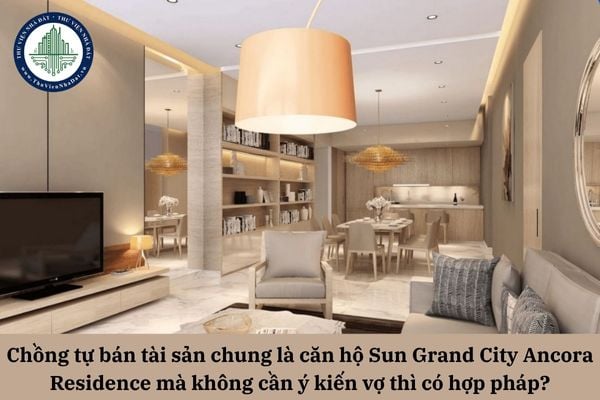Chồng tự bán tài sản chung là căn hộ Sun Grand City Ancora Residence mà không cần ý kiến vợ thì có hợp pháp?