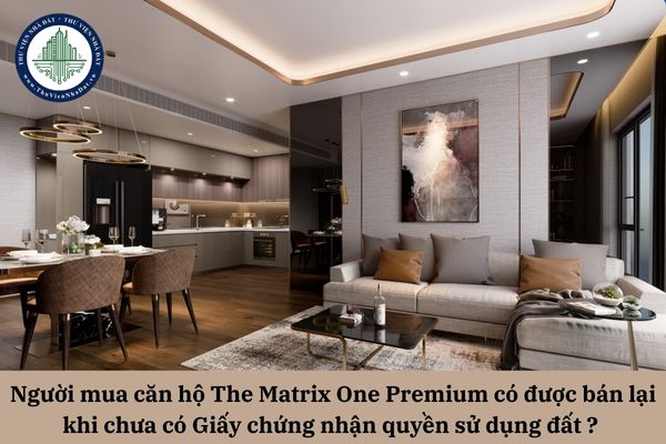 Người mua căn hộ The Matrix One Premium đang xây có được bán lại khi chưa cầm Giấy chứng nhận quyền sử dụng đất trong tay? 