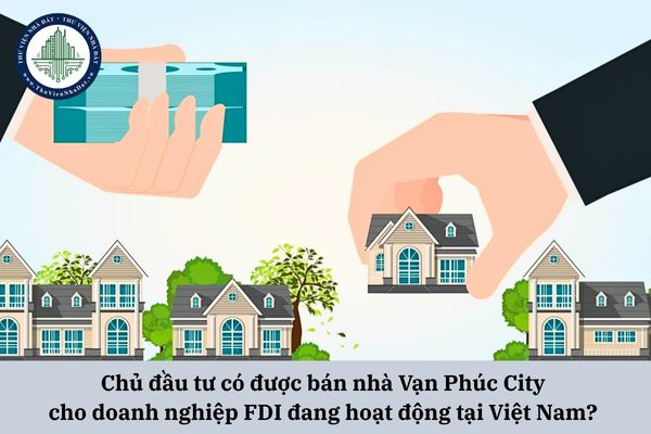 Chủ đầu tư có được bán nhà Vạn Phúc City cho doanh nghiệp FDI đang hoạt động tại Việt Nam? 