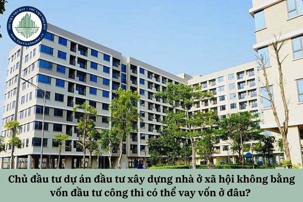 Chủ đầu tư dự án đầu tư xây dựng nhà ở xã hội không bằng vốn đầu tư công thì có thể vay vốn ở đâu? 
