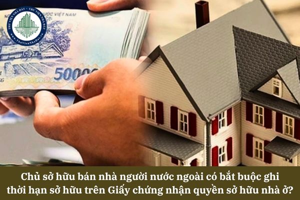 Chủ sở hữu bán nhà người nước ngoài có bắt buộc ghi thời hạn sở hữu trên Giấy chứng nhận quyền sở hữu nhà ở? 