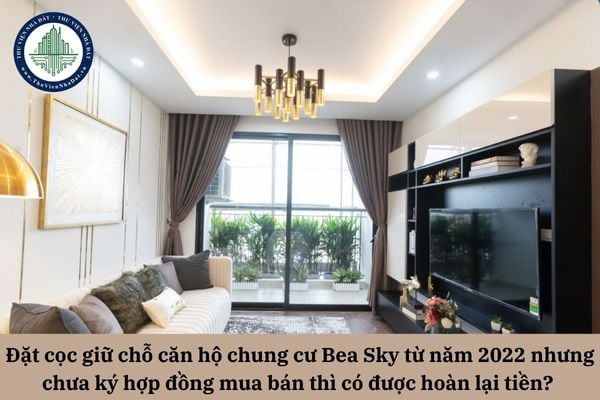 Đặt cọc giữ chỗ căn hộ chung cư Bea Sky từ năm 2022 nhưng chưa ký hợp đồng mua bán thì có được hoàn lại tiền?