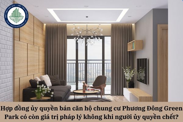 Hợp đồng ủy quyền bán căn hộ chung cư Phương Đông Green Park có còn giá trị pháp lý không khi người ủy quyền chết?