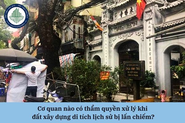 Cơ quan nào có thẩm quyền xử lý khi đất xây dựng di tích lịch sử bị lấn chiếm?