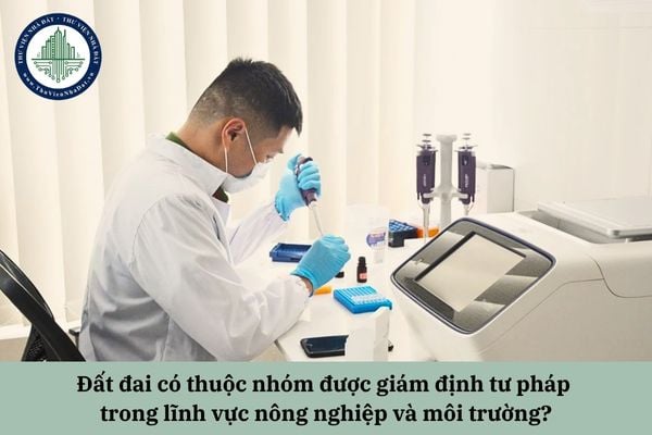 Đất đai có thuộc nhóm được giám định tư pháp trong lĩnh vực nông nghiệp và môi trường hay không?