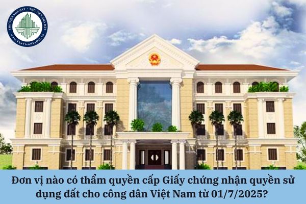 Đơn vị nào có thẩm quyền cấp Giấy chứng nhận quyền sử dụng đất cho công dân Việt Nam từ 01/7/2025? 
