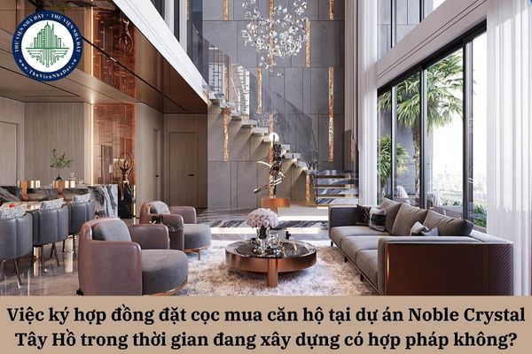 Việc ký hợp đồng đặt cọc mua căn hộ tại dự án Noble Crystal Tây Hồ trong thời gian đang xây dựng có hợp pháp không?
