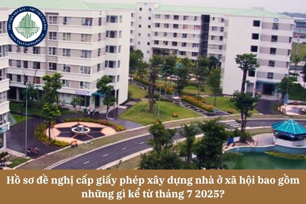 Hồ sơ đề nghị cấp giấy phép xây dựng nhà ở xã hội bao gồm những gì kể từ tháng 7 2025?