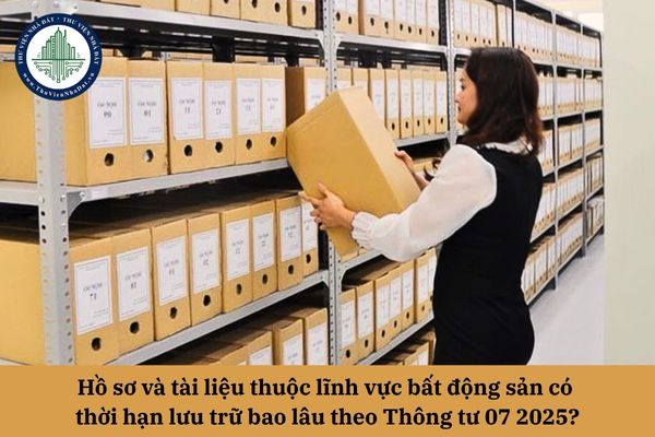 Hồ sơ và tài liệu thuộc lĩnh vực bất động sản có thời hạn lưu trữ bao lâu theo Thông tư 07 2025?