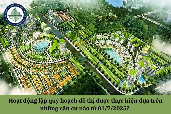 Hoạt động lập quy hoạch đô thị được thực hiện dựa trên những căn cứ nào từ 01/7/2025? 