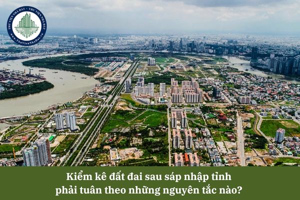 Kiểm kê đất đai sau sáp nhập tỉnh phải tuân theo những nguyên tắc nào? 