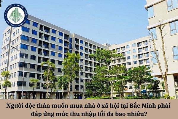 Người độc thân muốn mua nhà ở xã hội Bắc Ninh phải đáp ứng mức thu nhập tối đa bao nhiêu?