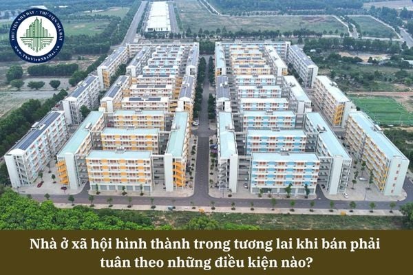 Nhà ở xã hội hình thành trong tương lai khi bán phải  tuân theo những điều kiện nào?
