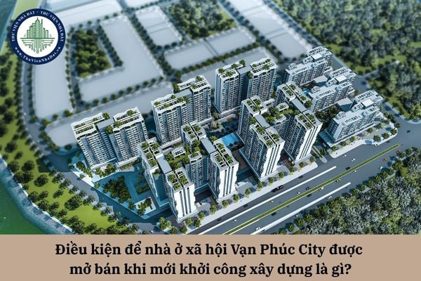 Điều kiện để nhà ở xã hội Vạn Phúc City được mở bán khi mới khởi công xây dựng là gì?