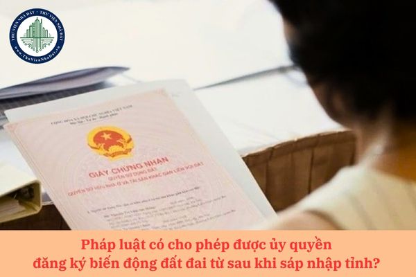 Pháp luật có cho phép được ủy quyền đăng ký biến động đất đai từ sau khi sáp nhập tỉnh? 