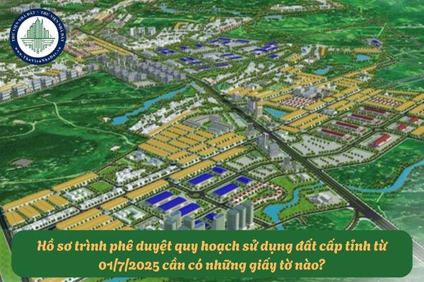 Hồ sơ trình phê duyệt quy hoạch sử dụng đất cấp tỉnh từ 01/7/2025 cần có những giấy tờ nào?