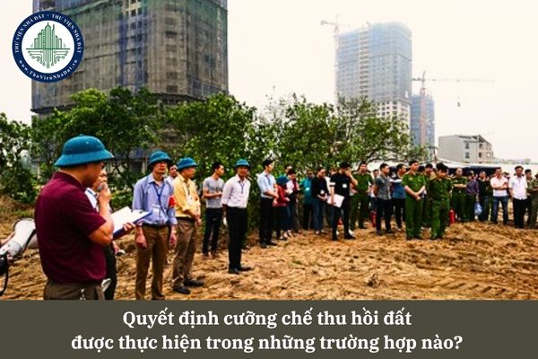 Quyết định cưỡng chế thu hồi đất được thực hiện trong những trường hợp nào? 