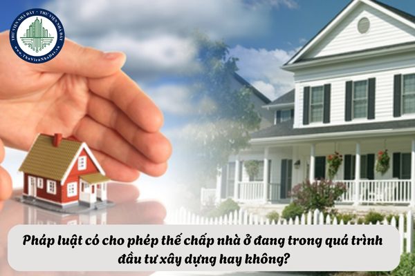 Pháp luật có cho phép thế chấp nhà ở đang trong quá trình đầu tư xây dựng hay không?