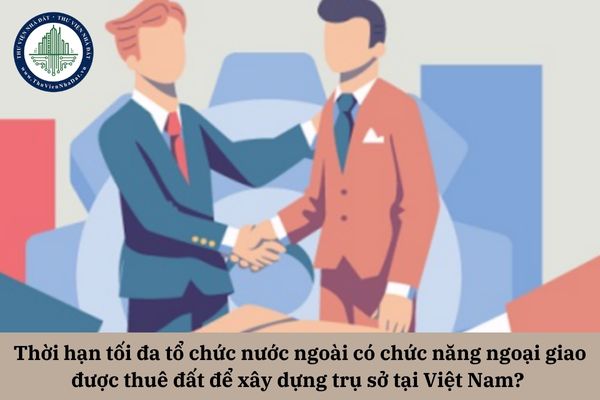 Thời hạn tối đa tổ chức nước ngoài có chức năng ngoại giao được thuê đất để xây dựng trụ sở tại Việt Nam? 
